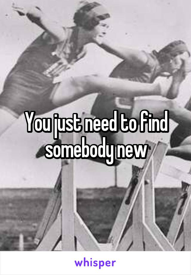 You just need to find somebody new