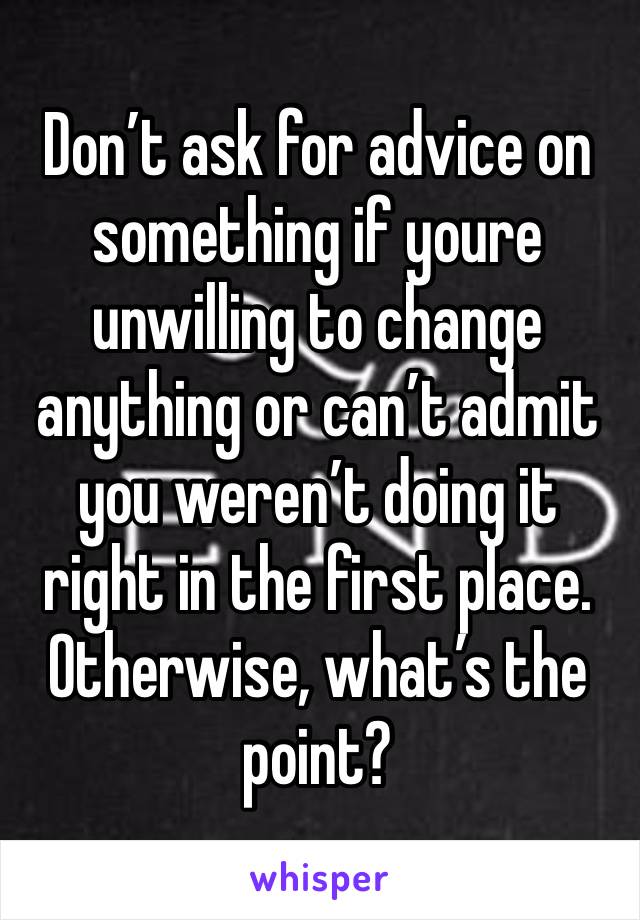 Don’t ask for advice on something if youre unwilling to change anything or can’t admit you weren’t doing it right in the first place. Otherwise, what’s the point?