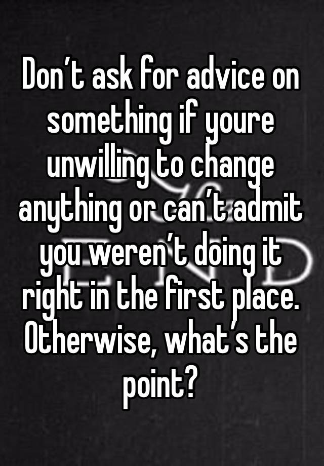 Don’t ask for advice on something if youre unwilling to change anything or can’t admit you weren’t doing it right in the first place. Otherwise, what’s the point?