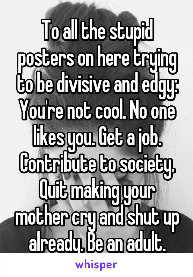 To all the stupid posters on here trying to be divisive and edgy:
You're not cool. No one likes you. Get a job. Contribute to society. Quit making your mother cry and shut up already. Be an adult.