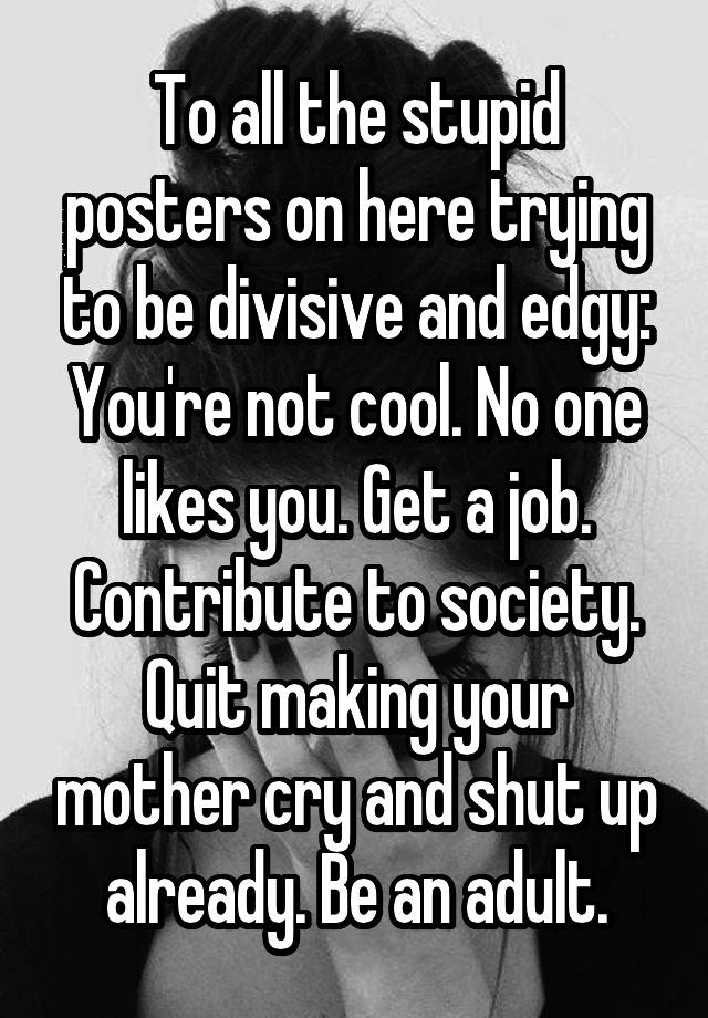 To all the stupid posters on here trying to be divisive and edgy:
You're not cool. No one likes you. Get a job. Contribute to society. Quit making your mother cry and shut up already. Be an adult.