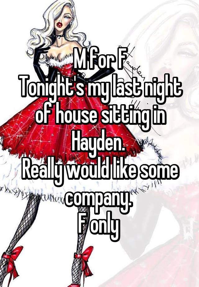 M for F
Tonight's my last night of house sitting in Hayden. 
Really would like some company. 
F only 