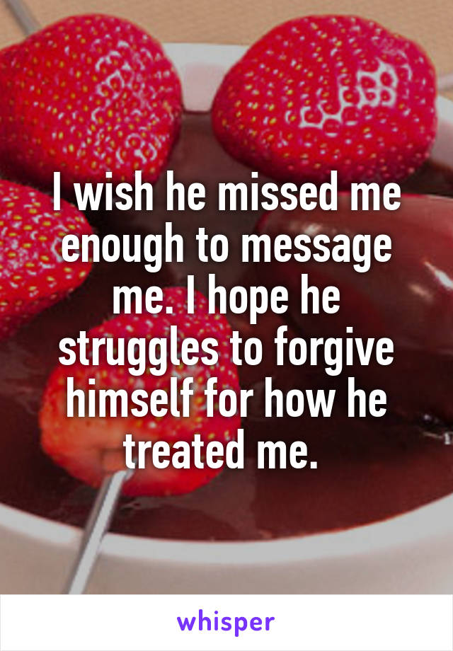 I wish he missed me enough to message me. I hope he struggles to forgive himself for how he treated me. 