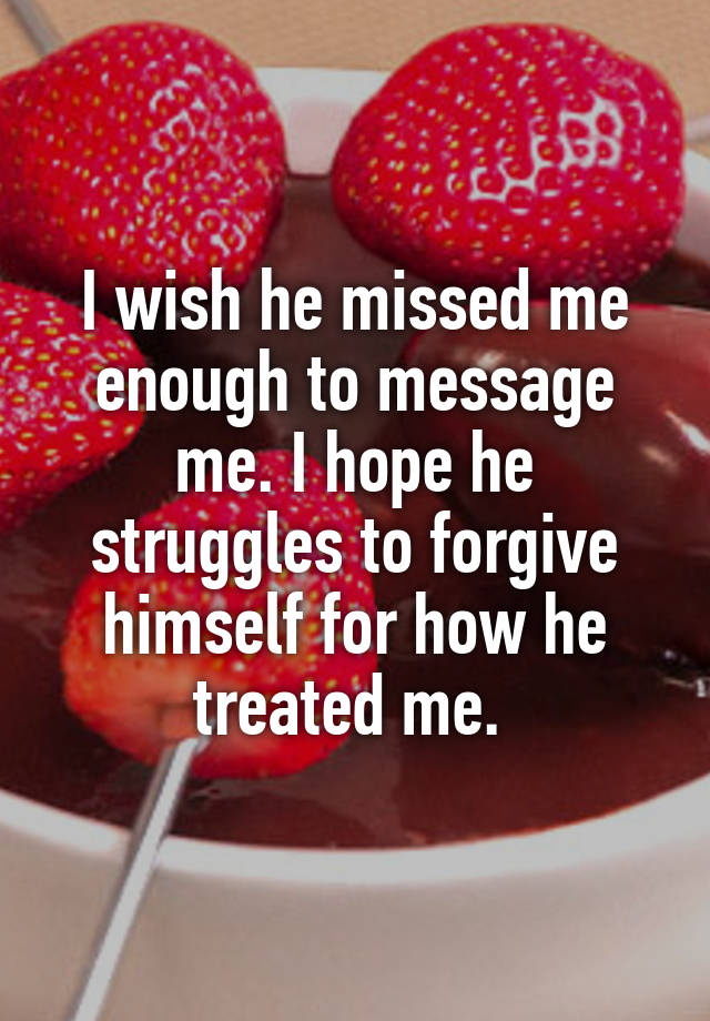 I wish he missed me enough to message me. I hope he struggles to forgive himself for how he treated me. 