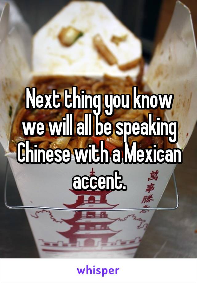 Next thing you know we will all be speaking Chinese with a Mexican accent.