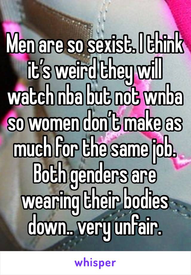 Men are so sexist. I think it’s weird they will watch nba but not wnba so women don’t make as much for the same job. Both genders are wearing their bodies down.. very unfair. 