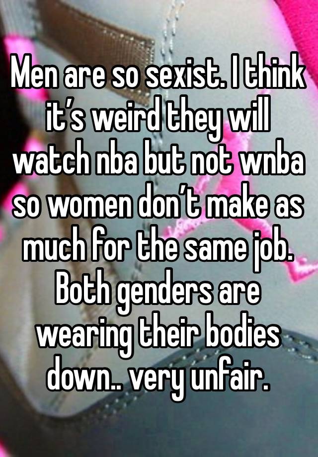 Men are so sexist. I think it’s weird they will watch nba but not wnba so women don’t make as much for the same job. Both genders are wearing their bodies down.. very unfair. 