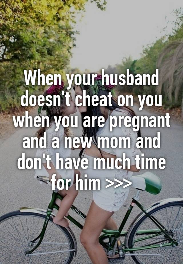 When your husband doesn't cheat on you when you are pregnant and a new mom and don't have much time for him >>>