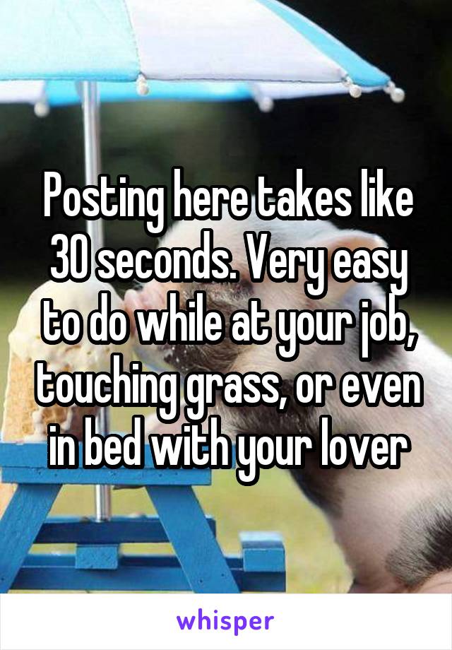 Posting here takes like 30 seconds. Very easy to do while at your job, touching grass, or even in bed with your lover