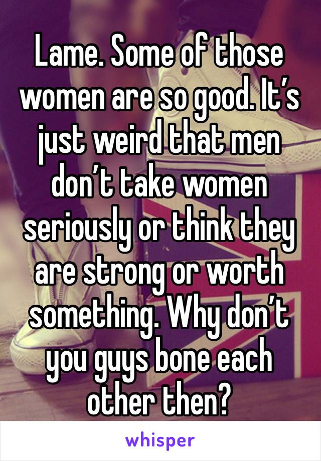 Lame. Some of those women are so good. It’s just weird that men don’t take women seriously or think they are strong or worth something. Why don’t you guys bone each other then? 