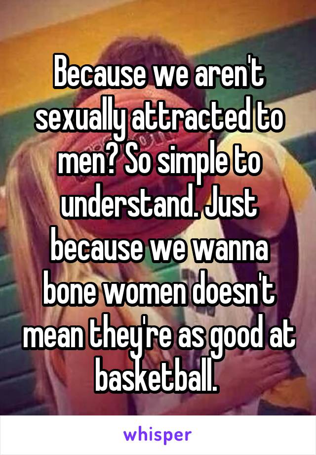 Because we aren't sexually attracted to men? So simple to understand. Just because we wanna bone women doesn't mean they're as good at basketball. 