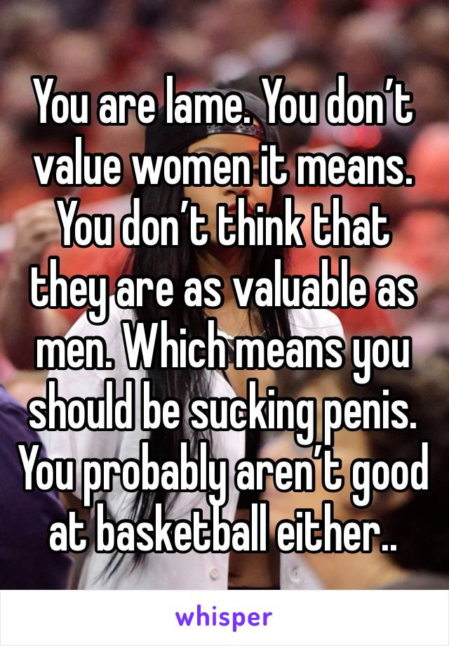 You are lame. You don’t value women it means. You don’t think that they are as valuable as men. Which means you should be sucking penis. You probably aren’t good at basketball either.. 