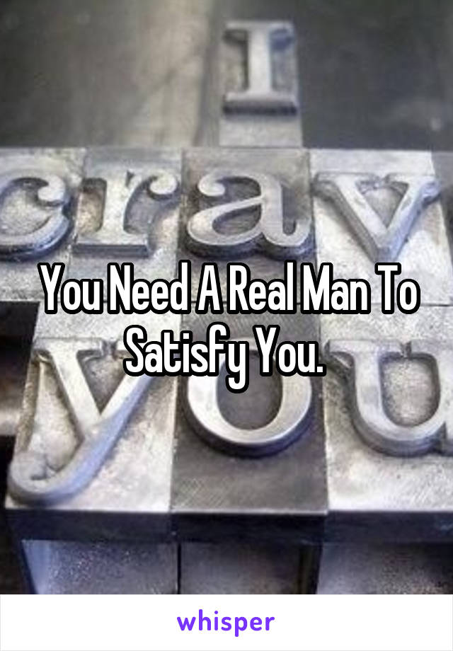 You Need A Real Man To Satisfy You. 