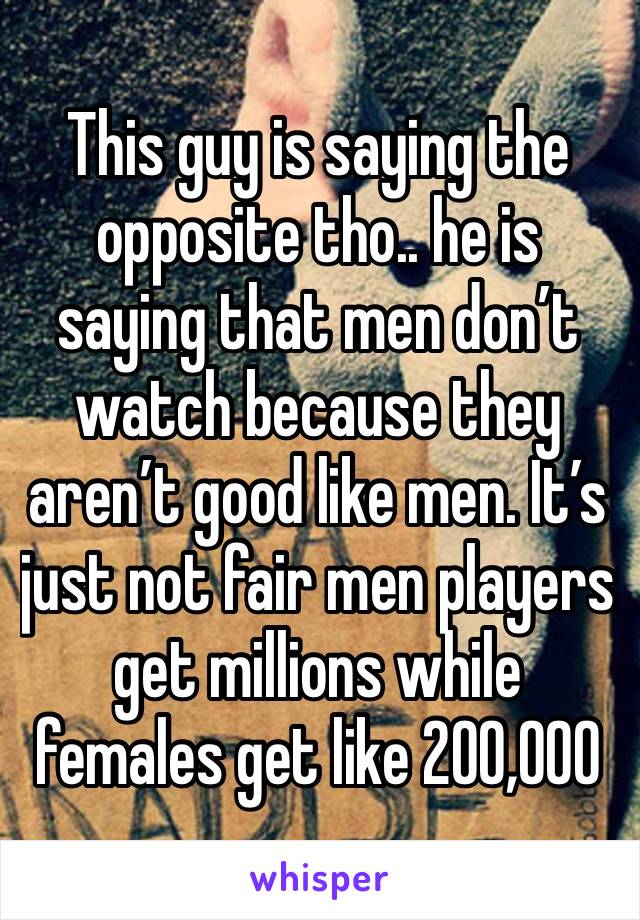 This guy is saying the opposite tho.. he is saying that men don’t watch because they aren’t good like men. It’s just not fair men players get millions while females get like 200,000