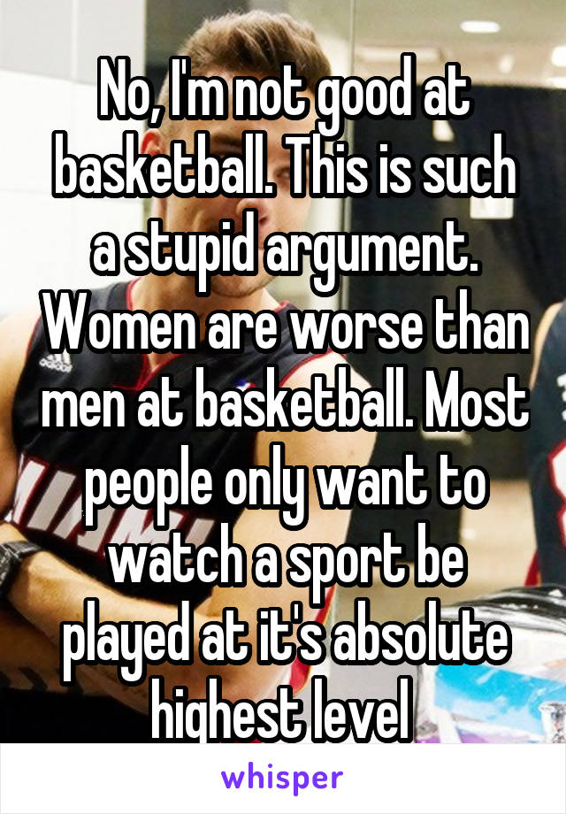 No, I'm not good at basketball. This is such a stupid argument. Women are worse than men at basketball. Most people only want to watch a sport be played at it's absolute highest level 