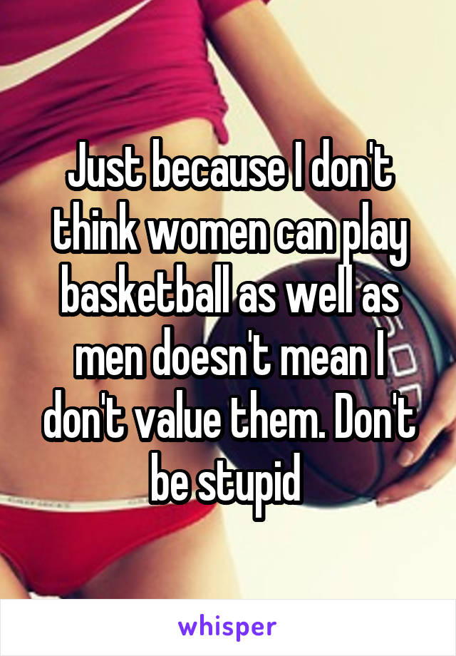 Just because I don't think women can play basketball as well as men doesn't mean I don't value them. Don't be stupid 