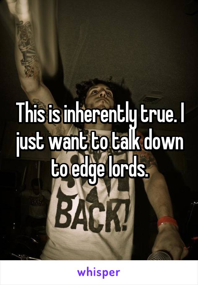 This is inherently true. I just want to talk down to edge lords.