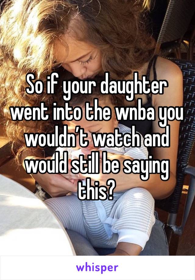 So if your daughter went into the wnba you wouldn’t watch and would still be saying this? 