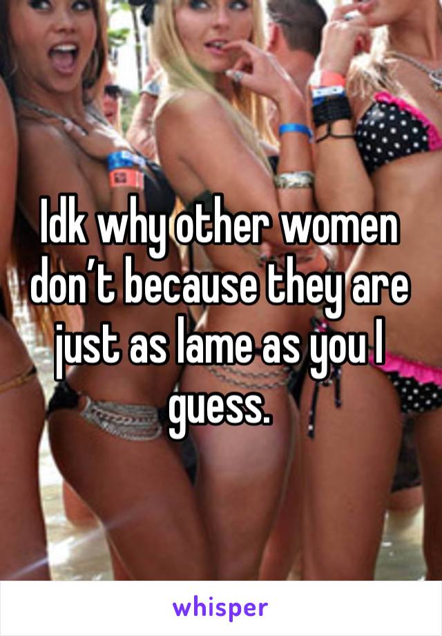 Idk why other women don’t because they are just as lame as you I guess.