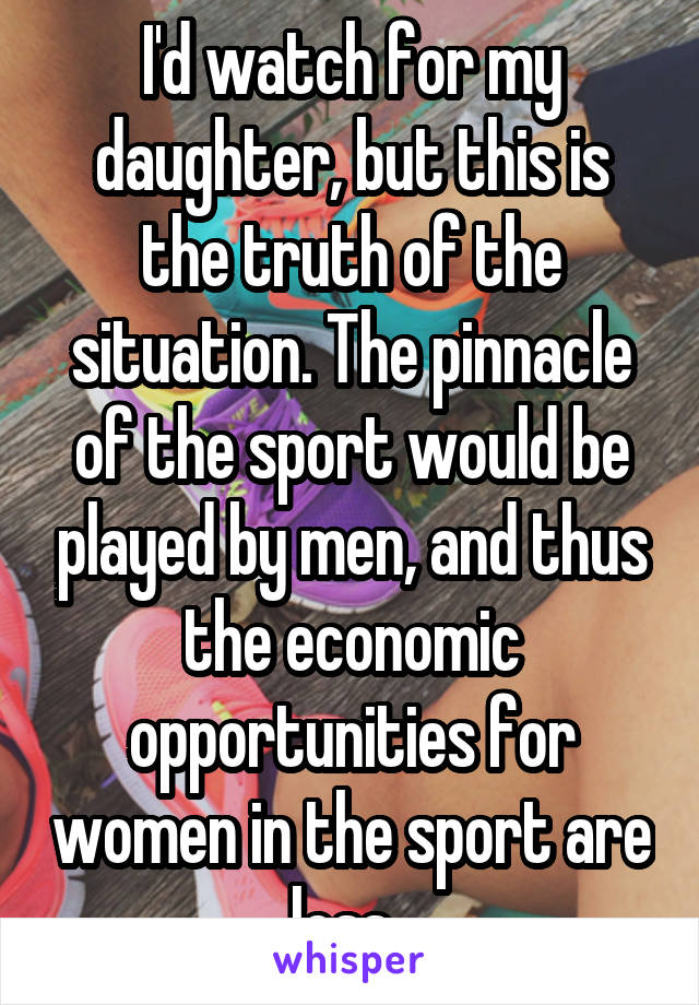 I'd watch for my daughter, but this is the truth of the situation. The pinnacle of the sport would be played by men, and thus the economic opportunities for women in the sport are less. 