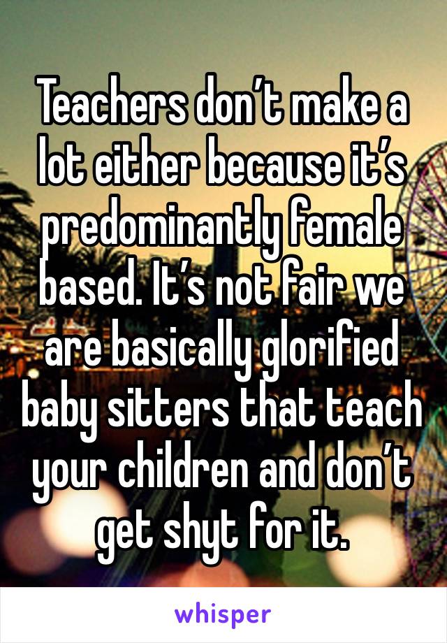 Teachers don’t make a lot either because it’s predominantly female based. It’s not fair we are basically glorified baby sitters that teach your children and don’t get shyt for it. 