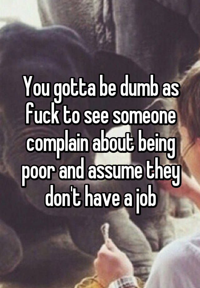 You gotta be dumb as fuck to see someone complain about being poor and assume they don't have a job