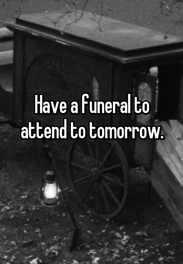 Have a funeral to attend to tomorrow.
