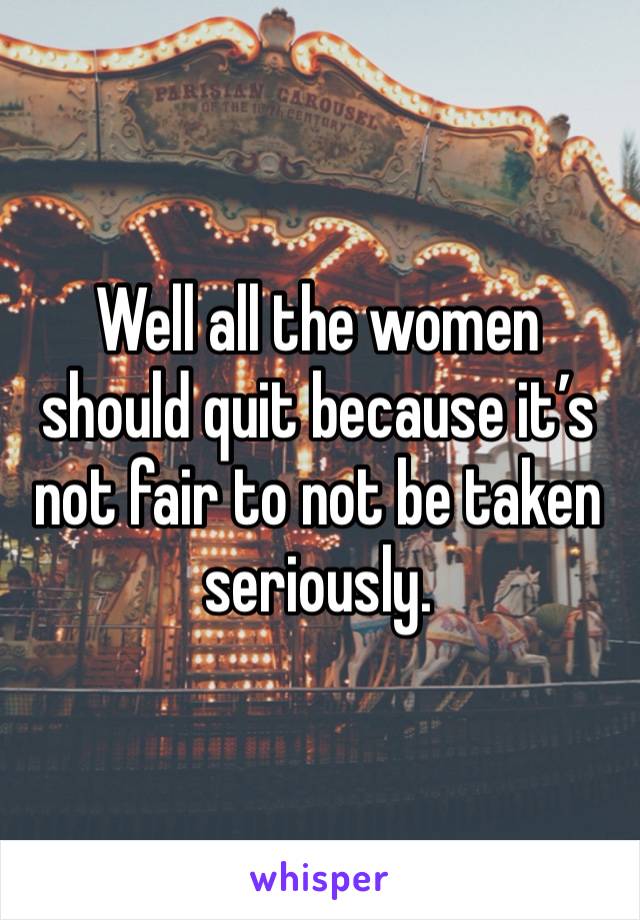 Well all the women should quit because it’s not fair to not be taken seriously.