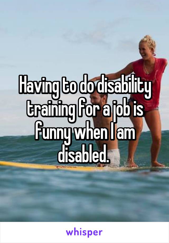 Having to do disability training for a job is funny when I am disabled. 