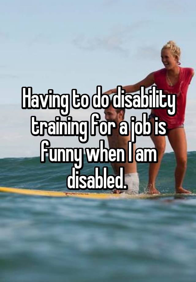 Having to do disability training for a job is funny when I am disabled. 