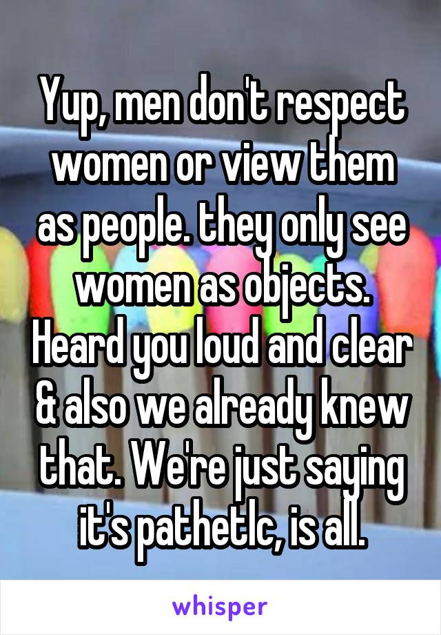 Yup, men don't respect women or view them as people. they only see women as objects. Heard you loud and clear & also we already knew that. We're just saying it's pathetlc, is all.