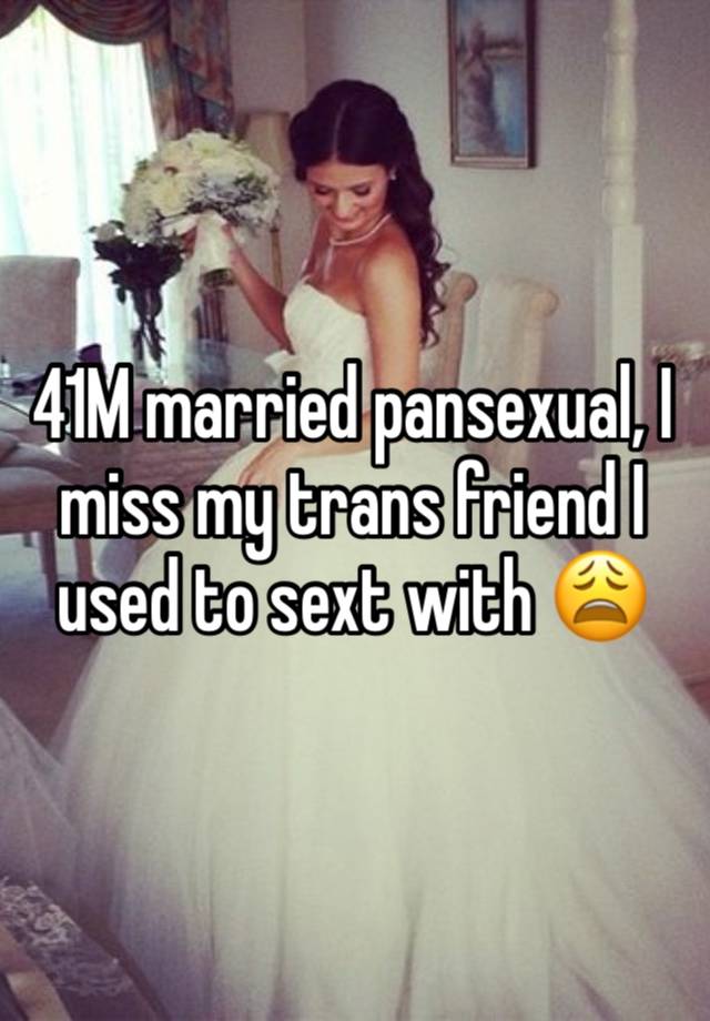 41M married pansexual, I miss my trans friend I used to sext with 😩