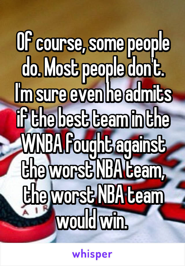 Of course, some people do. Most people don't. I'm sure even he admits if the best team in the WNBA fought against the worst NBA team, the worst NBA team would win. 