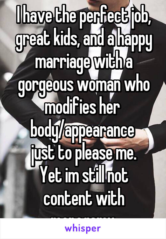 I have the perfect job, great kids, and a happy marriage with a gorgeous woman who modifies her 
body/appearance 
just to please me.
Yet im still not content with monogamy.
