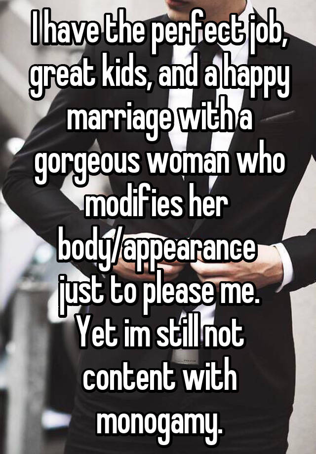 I have the perfect job, great kids, and a happy marriage with a gorgeous woman who modifies her 
body/appearance 
just to please me.
Yet im still not content with monogamy.