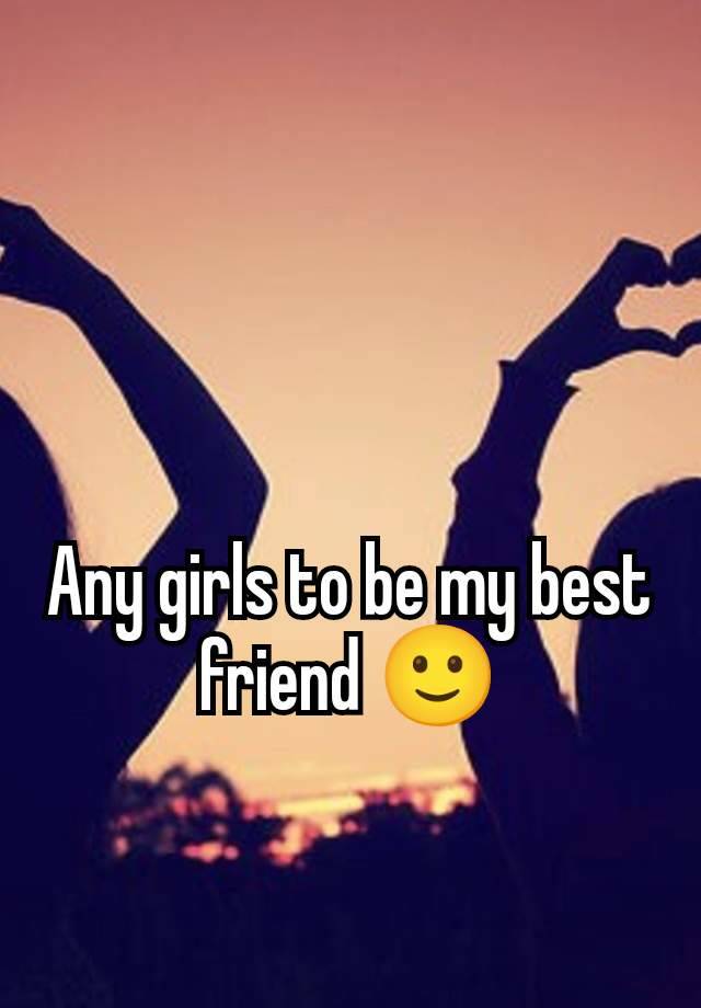 Any girls to be my best friend 🙂