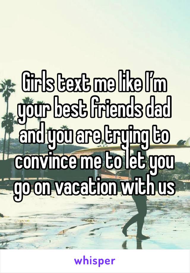 Girls text me like I’m your best friends dad and you are trying to convince me to let you go on vacation with us