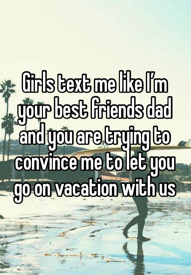 Girls text me like I’m your best friends dad and you are trying to convince me to let you go on vacation with us