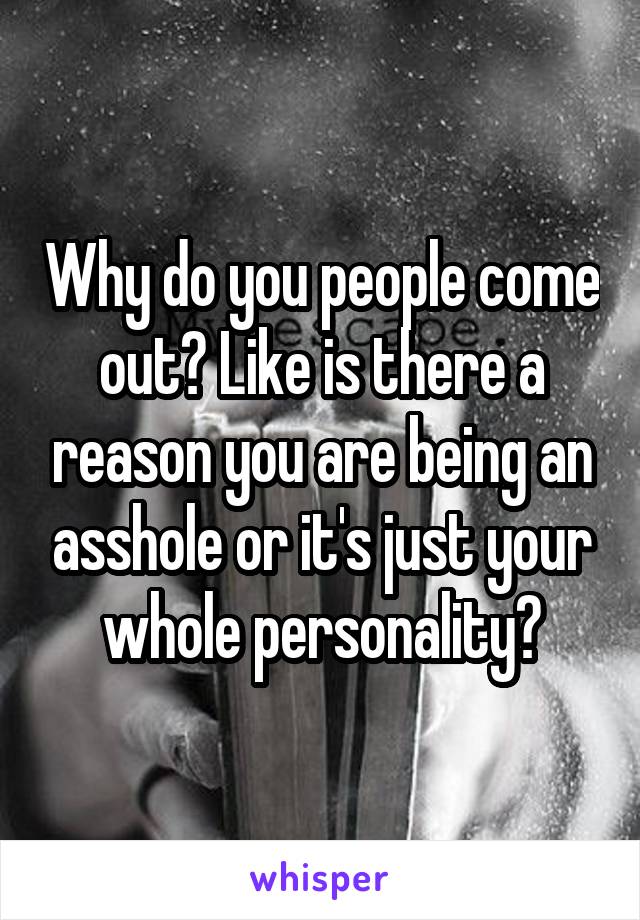 Why do you people come out? Like is there a reason you are being an asshole or it's just your whole personality?