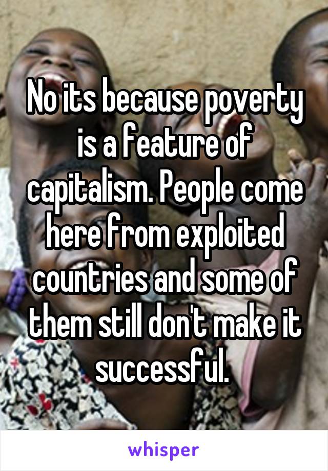 No its because poverty is a feature of capitalism. People come here from exploited countries and some of them still don't make it successful. 