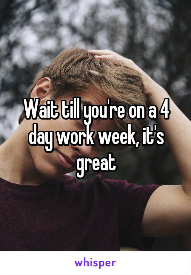 Wait till you're on a 4 day work week, it's great