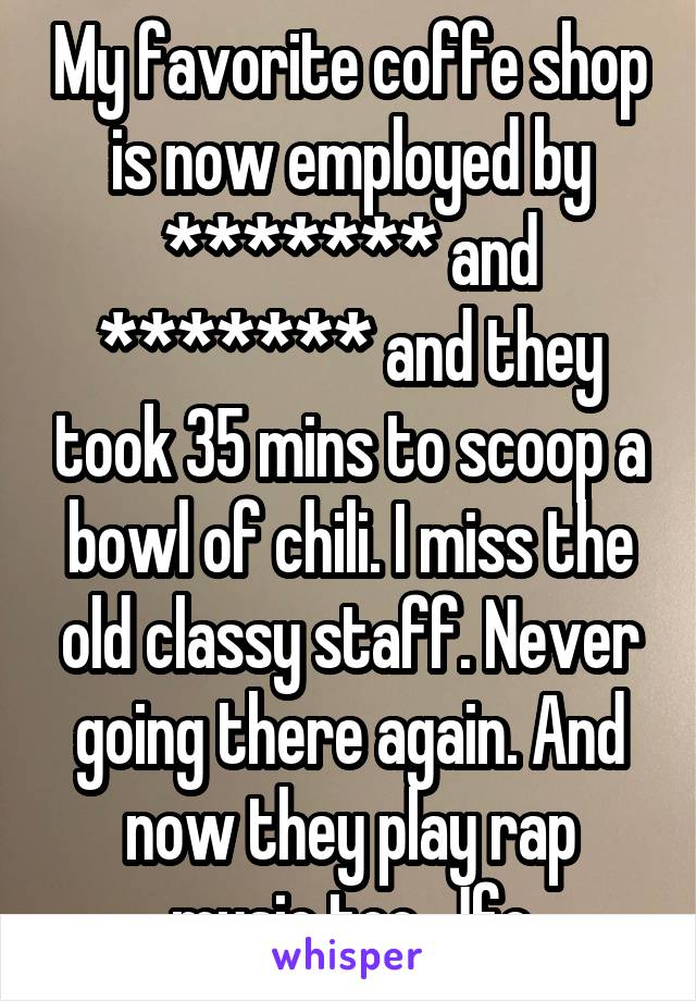 My favorite coffe shop is now employed by ******* and ******* and they took 35 mins to scoop a bowl of chili. I miss the old classy staff. Never going there again. And now they play rap music too, Jfc