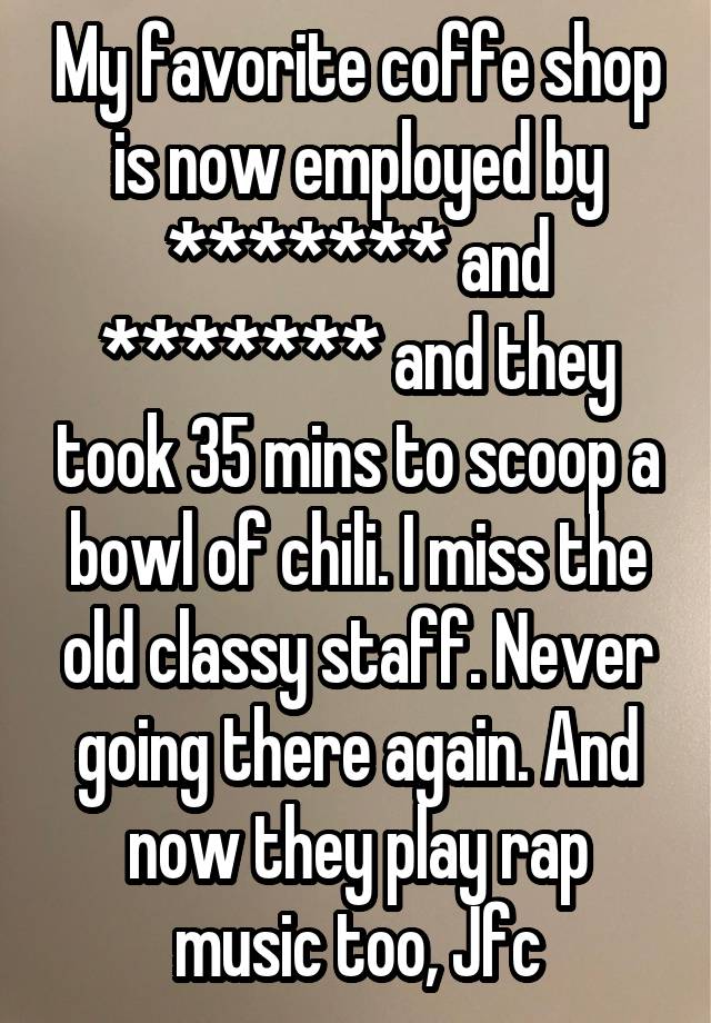 My favorite coffe shop is now employed by ******* and ******* and they took 35 mins to scoop a bowl of chili. I miss the old classy staff. Never going there again. And now they play rap music too, Jfc