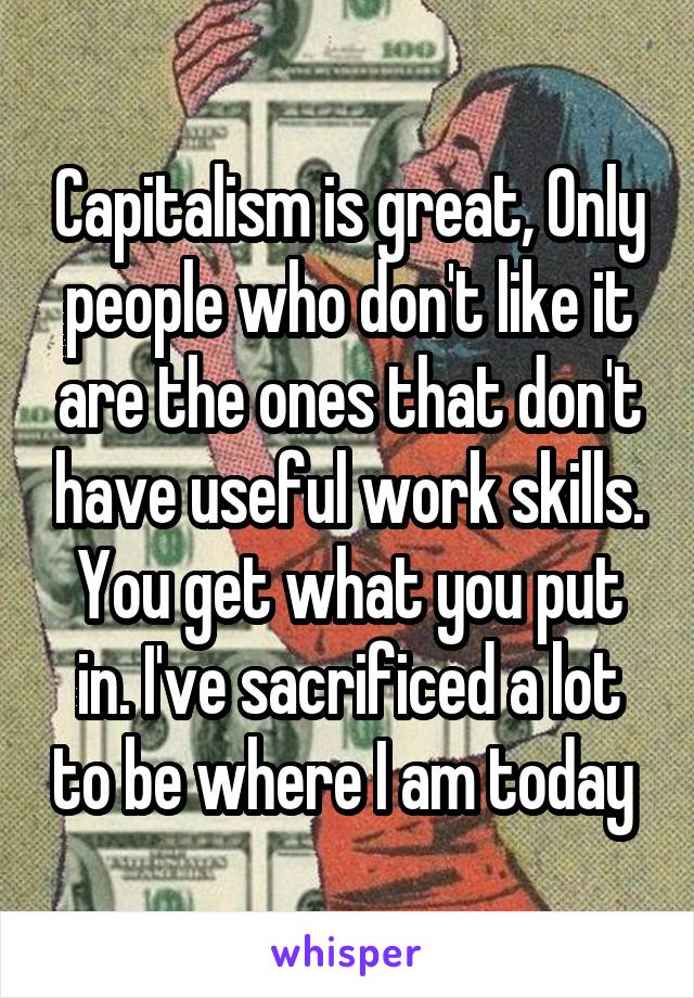 Capitalism is great, Only people who don't like it are the ones that don't have useful work skills. You get what you put in. I've sacrificed a lot to be where I am today 