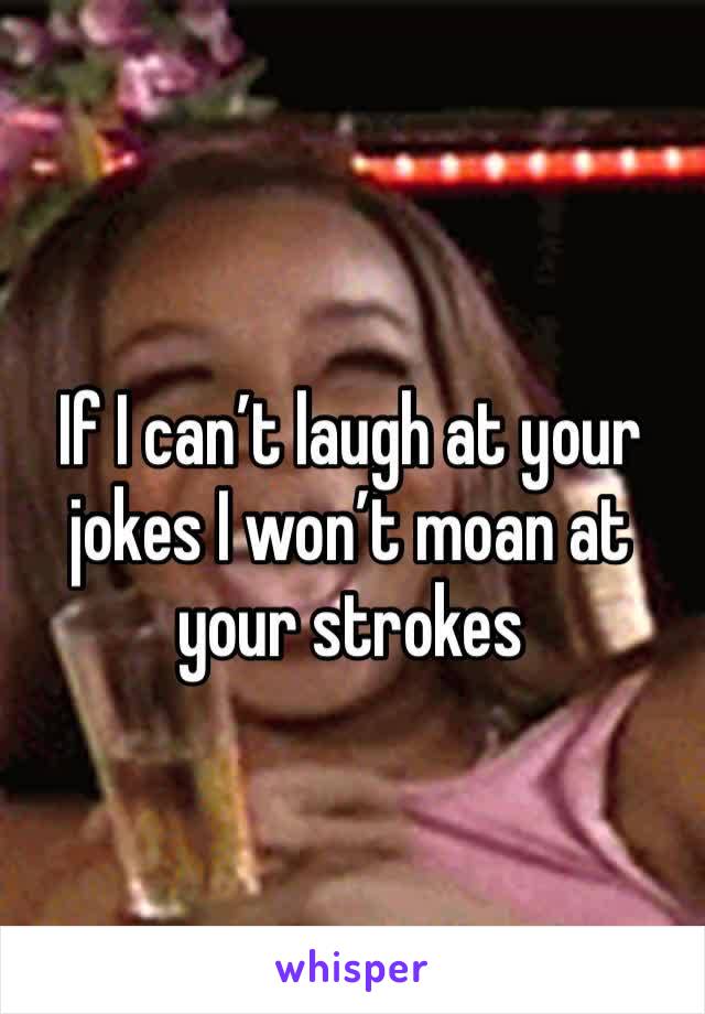 If I can’t laugh at your jokes I won’t moan at your strokes 