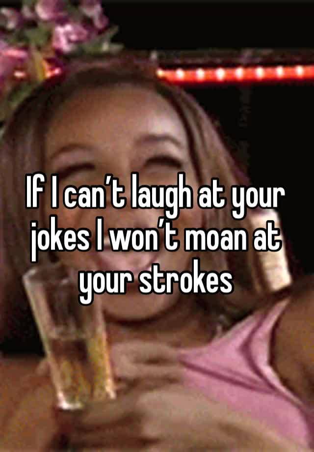 If I can’t laugh at your jokes I won’t moan at your strokes 