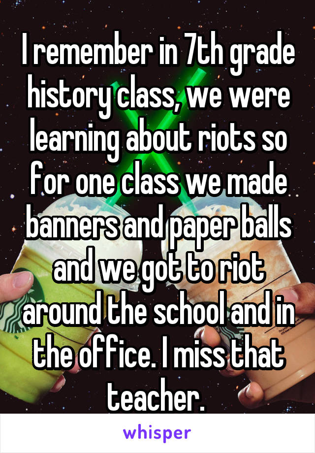 I remember in 7th grade history class, we were learning about riots so for one class we made banners and paper balls and we got to riot around the school and in the office. I miss that teacher. 