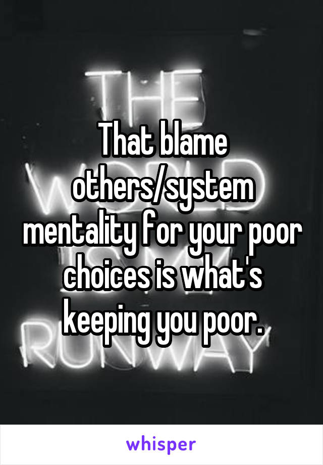 That blame others/system mentality for your poor choices is what's keeping you poor.