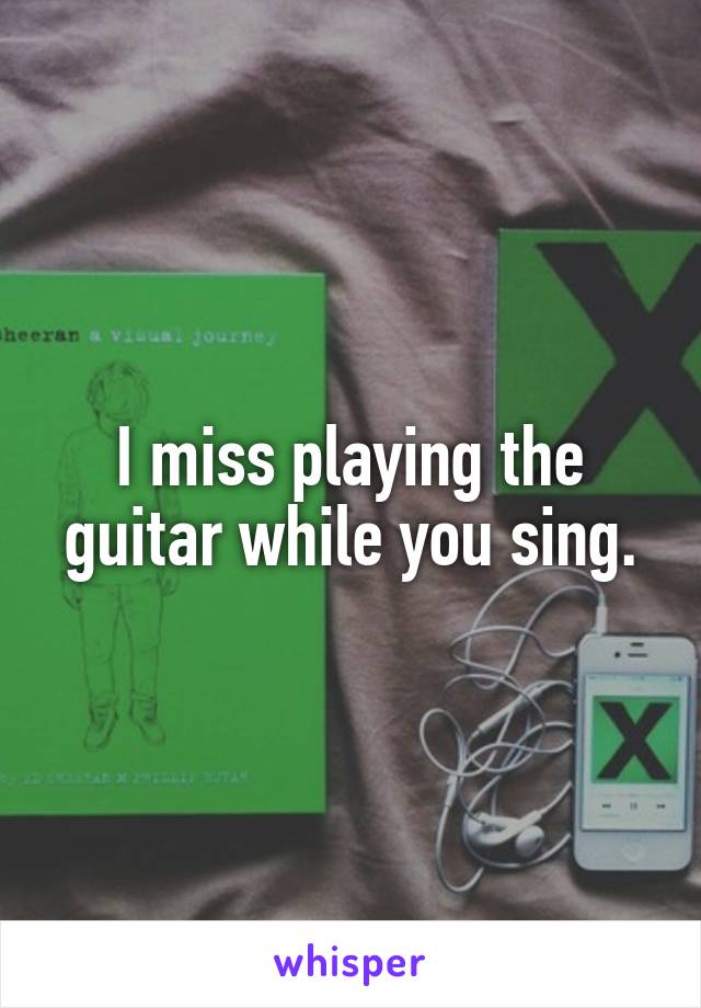 I miss playing the guitar while you sing.