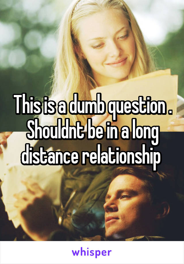 This is a dumb question . Shouldnt be in a long distance relationship 